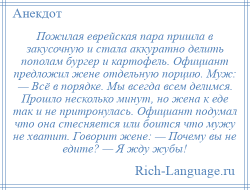 
    Пожилая еврейская пара пришла в закусочную и стала аккуратно делить пополам бургер и картофель. Официант предложил жене отдельную порцию. Муж: — Всё в порядке. Мы всегда всем делимся. Прошло несколько минут, но жена к еде так и не притронулась. Официант подумал что она стесняется или боится что мужу не хватит. Говорит жене: — Почему вы не едите? — Я жду жубы!