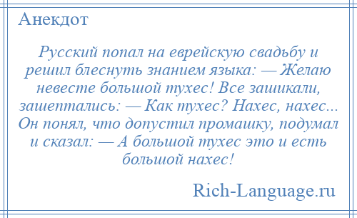 
    Русский попал на еврейскую свадьбу и решил блеснуть знанием языка: — Желаю невесте большой тухес! Все зашикали, зашептались: — Как тухес? Нахес, нахес... Он понял, что допустил промашку, подумал и сказал: — А большой тухес это и есть большой нахес!