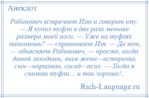 
    Рабинович встречает Изю и говорит ему: — Я купил туфли в два раза меньше размера моей ноги. — Уже на туфлях экономишь? — спрашивает Изя. — Да нет, — объясняет Рабинович, — просто, когда домой заходишь, там жена—истеричка, сын—наркоман, сосед—псих. — Тогда я снимаю туфли… и так хорошо!..