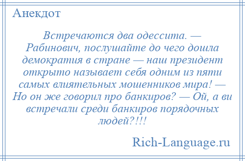 
    Встречаются два одессита. — Рабинович, послушайте до чего дошла демократия в стране — наш президент открыто называет себя одним из пяти самых влиятельных мошенников мира! — Но он же говорил про банкиров? — Ой, а ви встречали среди банкиров порядочных людей?!!!