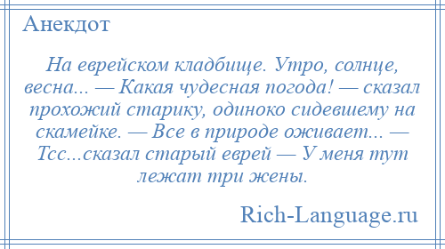 
    На еврейском кладбище. Утро, солнце, весна... — Какая чудесная погода! — сказал прохожий старику, одиноко сидевшему на скамейке. — Все в природе оживает... — Тсс...сказал старый еврей — У меня тут лежат три жены.