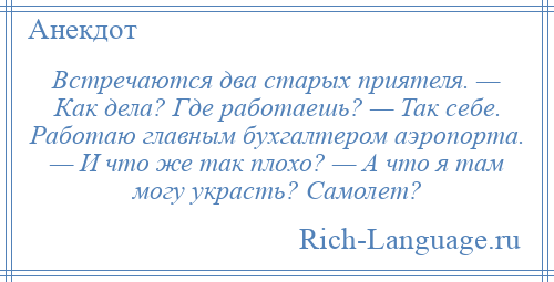 
    Встречаются два старых приятеля. — Как дела? Где работаешь? — Так себе. Работаю главным бухгалтером аэропорта. — И что же так плохо? — А что я там могу украсть? Самолет?