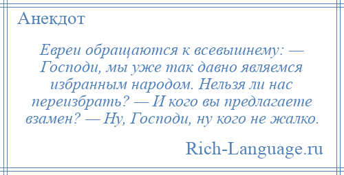 
    Евреи обращаются к всевышнему: — Господи, мы уже так давно являемся избранным народом. Нельзя ли нас переизбрать? — И кого вы предлагаете взамен? — Ну, Господи, ну кого не жалко.