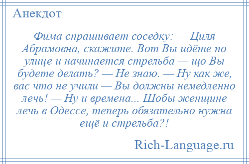 
    Фима спрашивает соседку: — Циля Абрамовна, скажите. Вот Вы идёте по улице и начинается стрельба — що Вы будете делать? — Не знаю. — Ну как же, вас что не учили — Вы должны немедленно лечь! — Ну и времена... Шобы женщине лечь в Одессе, теперь обязательно нужна ещё и стрельба?!