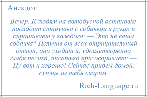 
    Вечер. К людям на автобусной остановке подходит старушка с собачкой в руках и спрашивает у каждого: — Это не ваша собачка? Получив от всех отрицательный ответ, она уходит и, удовлетворенно гладя песика, тихонько приговаривает: — Ну вот и хорошо! Сейчас придем домой, супчик из тебя сварим.