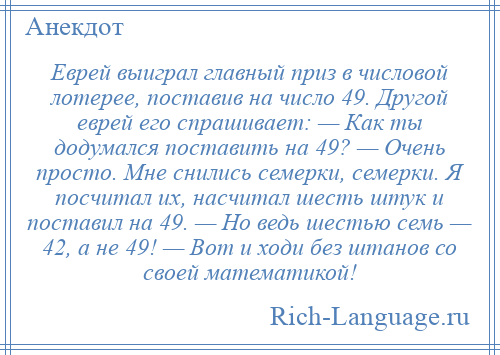 
    Еврей выиграл главный приз в числовой лотерее, поставив на число 49. Другой еврей его спрашивает: — Как ты додумался поставить на 49? — Очень просто. Мне снились семерки, семерки. Я посчитал их, насчитал шесть штук и поставил на 49. — Но ведь шестью семь — 42, а не 49! — Вот и ходи без штанов со своей математикой!