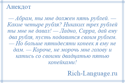 
    — Абрам, ты мне должен пять рублей. — Какие четыре рубля? Никаких трех рублей ты мне не давал! — Ладно, Сарра, дай ему два рубля, пусть подавится своим рублем. — Но больше пятидесяти копеек я ему не дам. — Короче, не морочь мне голову и катись со своими двадцатью пятью копейками!