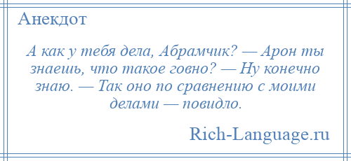 
    А как у тебя дела, Абрамчик? — Арон ты знаешь, что такое говно? — Ну конечно знаю. — Так оно по сравнению с моими делами — повидло.