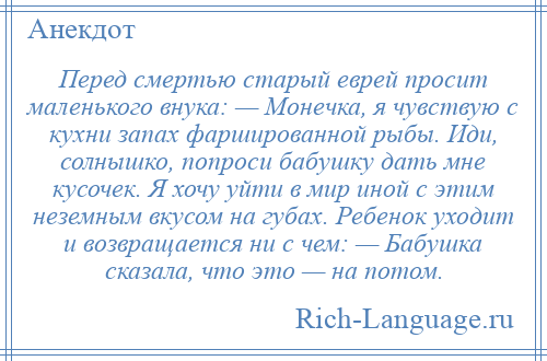 
    Перед смертью старый еврей просит маленького внука: — Монечка, я чувствую с кухни запах фаршированной рыбы. Иди, солнышко, попроси бабушку дать мне кусочек. Я хочу уйти в мир иной с этим неземным вкусом на губах. Ребенок уходит и возвращается ни с чем: — Бабушка сказала, что это — на потом.