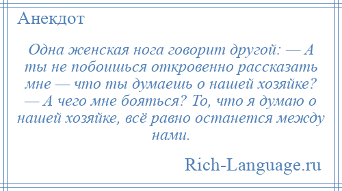 
    Одна женская нога говорит другой: — А ты не побоишься откровенно рассказать мне — что ты думаешь о нашей хозяйке? — А чего мне бояться? То, что я думаю о нашей хозяйке, всё равно останется между нами.