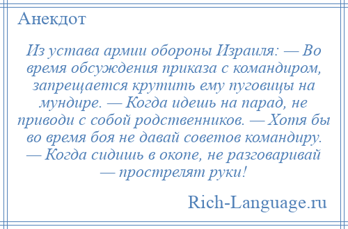 
    Из устава армии обороны Израиля: — Во время обсуждения приказа с командиром, запрещается крутить ему пуговицы на мундире. — Когда идешь на парад, не приводи с собой родственников. — Хотя бы во время боя не давай советов командиру. — Когда сидишь в окопе, не разговаривай — прострелят руки!