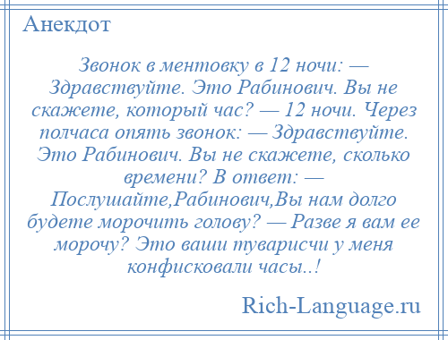 
    Звонок в ментовку в 12 ночи: — Здравствуйте. Это Рабинович. Вы не скажете, который час? — 12 ночи. Через полчаса опять звонок: — Здравствуйте. Это Рабинович. Вы не скажете, сколько времени? В ответ: — Послушайте,Рабинович,Вы нам долго будете морочить голову? — Разве я вам ее морочу? Это ваши туварисчи у меня конфисковали часы..!