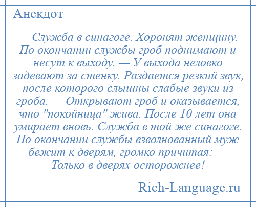 
    — Служба в синагоге. Хоронят женщину. По окончании службы гроб поднимают и несут к выходу. — У выхода неловко задевают за стенку. Раздается резкий звук, после которого слышны слабые звуки из гроба. — Открывают гроб и оказывается, что покойница жива. После 10 лет она умирает вновь. Служба в той же синагоге. По окончании службы взволнованный муж бежит к дверям, громко причитая: — Только в дверях осторожнее!