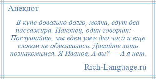 
    В купе довольно долго, молча, едут два пассажира. Наконец, один говорит: — Послушайте, мы едем уже два часа и еще словом не обмолвились. Давайте хоть познакомимся. Я Иванов. А вы? — А я нет.