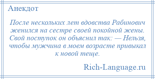 
    После нескольких лет вдовства Рабинович женился на сестре своей покойной жены. Свой поступок он объяснил так: — Нельзя, чтобы мужчина в моем возрасте привыкал к новой теще.