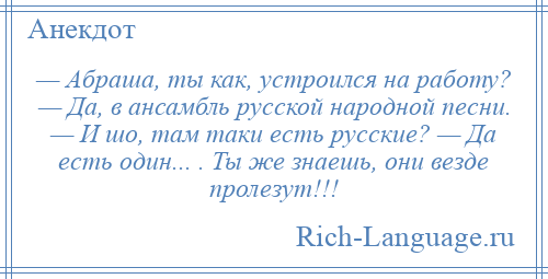 
    — Абраша, ты как, устроился на работу? — Да, в ансамбль русской народной песни. — И шо, там таки есть русские? — Да есть один... . Ты же знаешь, они везде пролезут!!!