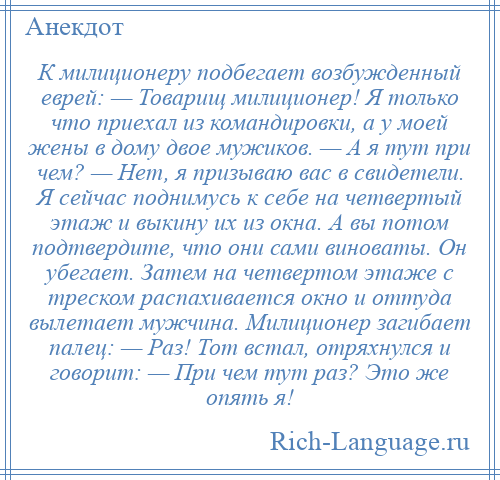 
    К милиционеру подбегает возбужденный еврей: — Товарищ милиционер! Я только что приехал из командировки, а у моей жены в дому двое мужиков. — А я тут при чем? — Нет, я призываю вас в свидетели. Я сейчас поднимусь к себе на четвертый этаж и выкину их из окна. А вы потом подтвердите, что они сами виноваты. Он убегает. Затем на четвертом этаже с треском распахивается окно и оттуда вылетает мужчина. Милиционер загибает палец: — Раз! Тот встал, отряхнулся и говорит: — При чем тут раз? Это же опять я!