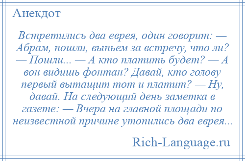 
    Встретились два еврея, один говорит: — Абрам, пошли, выпьем за встречу, что ли? — Пошли... — А кто платить будет? — А вон видишь фонтан? Давай, кто голову первый вытащит тот и платит? — Ну, давай. На следующий день заметка в газете: — Вчера на главной площади по неизвестной причине утопились два еврея...