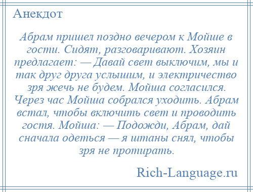 
    Абрам пришел поздно вечером к Мойше в гости. Сидят, разговаривают. Хозяин предлагает: — Давай свет выключим, мы и так друг друга услышим, и электричество зря жечь не будем. Мойша согласился. Через час Мойша собрался уходить. Абрам встал, чтобы включить свет и проводить гостя. Мойша: — Подожди, Абрам, дай сначала одеться — я штаны снял, чтобы зря не протирать.