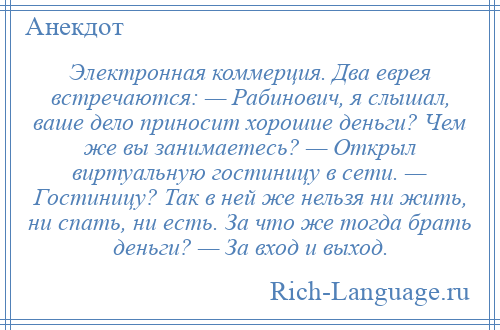 
    Электронная коммерция. Два еврея встречаются: — Рабинович, я слышал, ваше дело приносит хорошие деньги? Чем же вы занимаетесь? — Открыл виртуальную гостиницу в сети. — Гостиницу? Так в ней же нельзя ни жить, ни спать, ни есть. За что же тогда брать деньги? — За вход и выход.