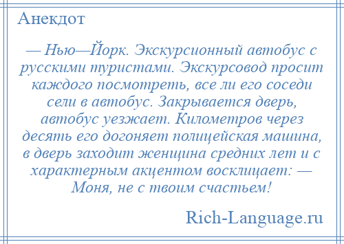 
    — Нью—Йорк. Экскурсионный автобус с русскими туристами. Экскурсовод просит каждого посмотреть, все ли его соседи сели в автобус. Закрывается дверь, автобус уезжает. Километров через десять его догоняет полицейская машина, в дверь заходит женщина средних лет и с характерным акцентом восклицает: — Моня, не с твоим счастьем!