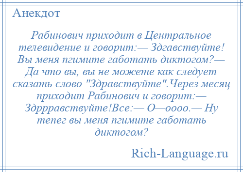 
    Рабинович приходит в Центральное телевидение и говорит:— Здгавствуйте! Вы меня пгимите габотать диктогом?— Да что вы, вы не можете как следует сказать слово Здравствуйте .Через месяц приходит Рабинович и говорит:— Здррравствуйте!Все:— О—оооо.— Ну тепег вы меня пгимите габотать диктогом?