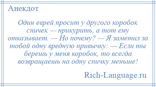 
    Один еврей просит у другого коробок спичек — прикурить, а тот ему отказывает. — Но почему? — Я заметил за тобой одну вредную привычку: — Если ты берешь у меня коробок, то всегда возвращаешь на одну спичку меньше!