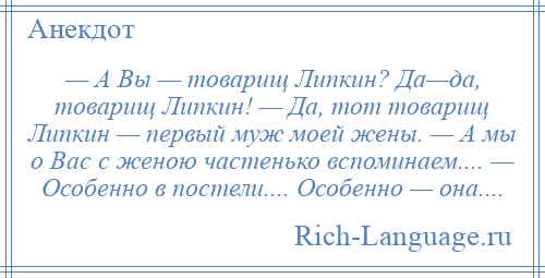 
    — А Вы — товарищ Липкин? Да—да, товарищ Липкин! — Да, тот товарищ Липкин — первый муж моей жены. — А мы о Вас с женою частенько вспоминаем.... — Особенно в постели.... Особенно — она....