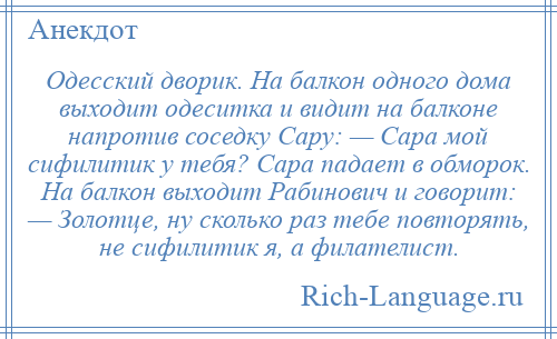 
    Одесский дворик. На балкон одного дома выходит одеситка и видит на балконе напротив соседку Сару: — Сара мой сифилитик у тебя? Сара падает в обморок. На балкон выходит Рабинович и говорит: — Золотце, ну сколько раз тебе повторять, не сифилитик я, а филателист.