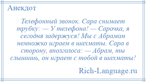 
    Телефонный звонок. Сара снимает трубку: — У телефона! — Сарочка, я сегодня задержуся! Мы с Абрамом немножко играем в шахматы. Сара в сторону, вполголоса: — Абрам, ты слышишь, он играет с тобой в шахматы!