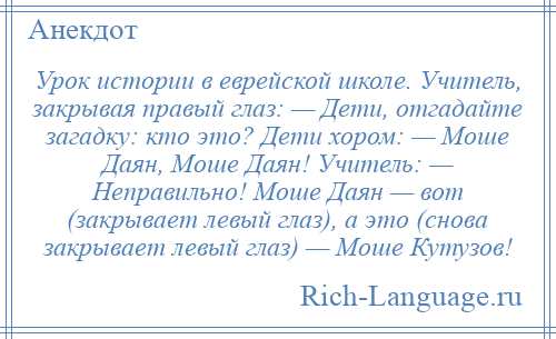
    Урок истории в еврейской школе. Учитель, закрывая правый глаз: — Дети, отгадайте загадку: кто это? Дети хором: — Моше Даян, Моше Даян! Учитель: — Неправильно! Моше Даян — вот (закрывает левый глаз), а это (снова закрывает левый глаз) — Моше Кутузов!