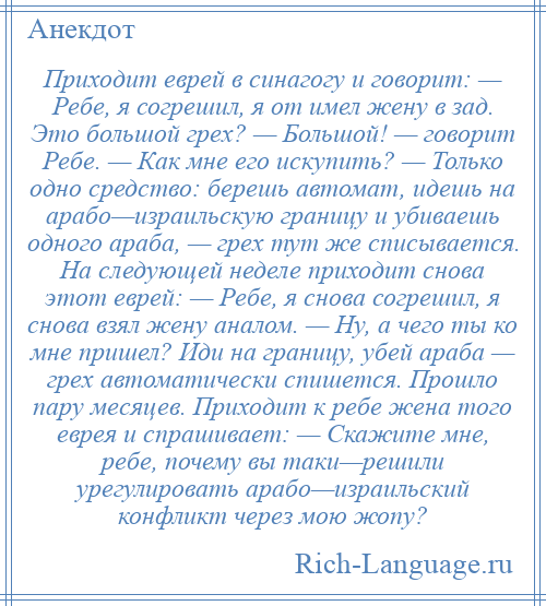 
    Приходит еврей в синагогу и говорит: — Ребе, я согрешил, я от имел жену в зад. Это большой грех? — Большой! — говорит Ребе. — Как мне его искупить? — Только одно средство: берешь автомат, идешь на арабо—израильскую границу и убиваешь одного араба, — грех тут же списывается. На следующей неделе приходит снова этот еврей: — Ребе, я снова согрешил, я снова взял жену аналом. — Ну, а чего ты ко мне пришел? Иди на границу, убей араба — грех автоматически спишется. Прошло пару месяцев. Приходит к ребе жена того еврея и спрашивает: — Скажите мне, ребе, почему вы таки—решили урегулировать арабо—израильский конфликт через мою жопу?