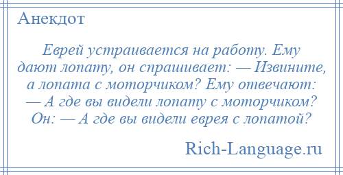 
    Еврей устраивается на работу. Ему дают лопату, он спрашивает: — Извините, а лопата с моторчиком? Ему отвечают: — А где вы видели лопату с моторчиком? Он: — А где вы видели еврея с лопатой?