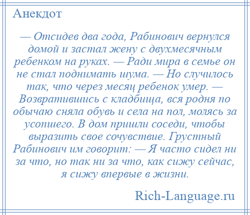 
    — Отсидев два года, Рабинович вернулся домой и застал жену с двухмесячным ребенком на руках. — Ради мира в семье он не стал поднимать шума. — Но случилось так, что через месяц ребенок умер. — Возвратившись с кладбища, вся родня по обычаю сняла обувь и села на пол, молясь за усопшего. В дом пришли соседи, чтобы выразить свое сочувствие. Грустный Рабинович им говорит: — Я часто сидел ни за что, но так ни за что, как сижу сейчас, я сижу впервые в жизни.
