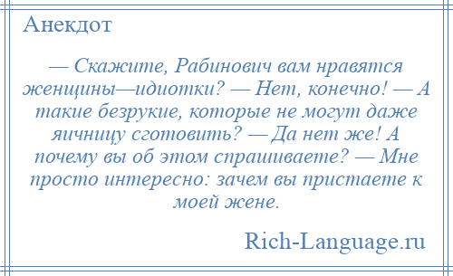 
    — Скажите, Рабинович вам нравятся женщины—идиотки? — Нет, конечно! — А такие безрукие, которые не могут даже яичницу сготовить? — Да нет же! А почему вы об этом спрашиваете? — Мне просто интересно: зачем вы пристаете к моей жене.