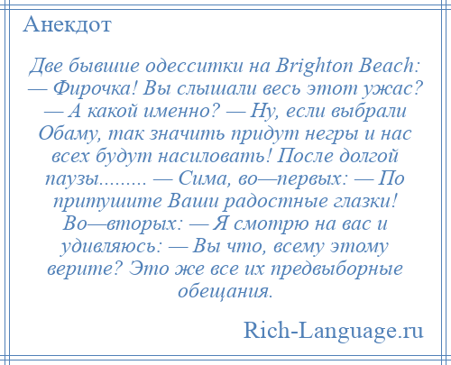 
    Две бывшие одесситки на Brighton Beach: — Фирочка! Вы слышали весь этот ужас? — А какой именно? — Ну, если выбрали Обаму, так значить придут негры и нас всех будут насиловать! После долгой паузы......... — Сима, во—первых: — По притушите Ваши радостные глазки! Во—вторых: — Я смотрю на вас и удивляюсь: — Вы что, всему этому верите? Это же все их предвыборные обещания.