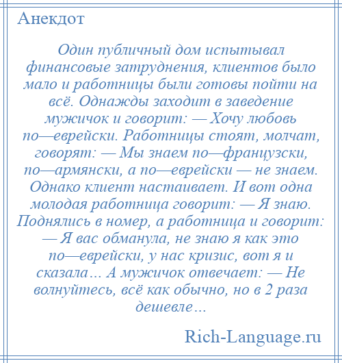 
    Один публичный дом испытывал финансовые затруднения, клиентов было мало и работницы были готовы пойти на всё. Однажды заходит в заведение мужичок и говорит: — Хочу любовь по—еврейски. Работницы стоят, молчат, говорят: — Мы знаем по—французски, по—армянски, а по—еврейски — не знаем. Однако клиент настаивает. И вот одна молодая работница говорит: — Я знаю. Поднялись в номер, а работница и говорит: — Я вас обманула, не знаю я как это по—еврейски, у нас кризис, вот я и сказала… А мужичок отвечает: — Не волнуйтесь, всё как обычно, но в 2 раза дешевле…