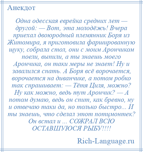 
    Одна одесская еврейка средних лет — другой: — Вот, эта молодёжь! Вчера приехал двоюродный племянник Боря из Житомира, я приготовила фаршированную щуку, собрала стол, они с моим Арончиком поели, выпили, а ты знаешь моего Арончика, он таки меры не знает! Ну и завалился спать. А Боря всё ворочается, ворочается на диванчике, а потом робко так спрашивает: — Тётя Циля, можно? Ну как можно, ведь тут Арончик? — А потом думаю, ведь он спит, как бревно, ну и отвечаю таки да, но только быстро... И ты знаешь, что сделал этот потцмонтек? Он встал и ... СОЖРАЛ ВСЮ ОСТАВШУЮСЯ РЫБУ!!!!