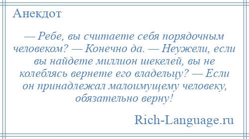 
    — Ребе, вы считаете себя порядочным человеком? — Конечно да. — Неужели, если вы найдете миллион шекелей, вы не колеблясь вернете его владельцу? — Если он принадлежал малоимущему человеку, обязательно верну!