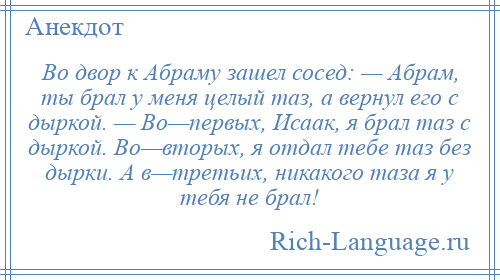 
    Во двор к Абраму зашел сосед: — Абрам, ты брал у меня целый таз, а вернул его с дыркой. — Во—первых, Исаак, я брал таз с дыркой. Во—вторых, я отдал тебе таз без дырки. А в—третьих, никакого таза я у тебя не брал!