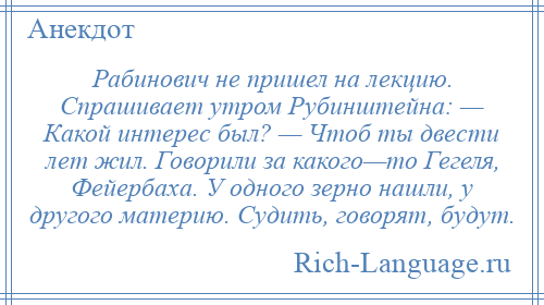 
    Рабинович не пришел на лекцию. Спрашивает утром Рубинштейна: — Какой интерес был? — Чтоб ты двести лет жил. Говорили за какого—то Гегеля, Фейербаха. У одного зерно нашли, у другого материю. Судить, говорят, будут.