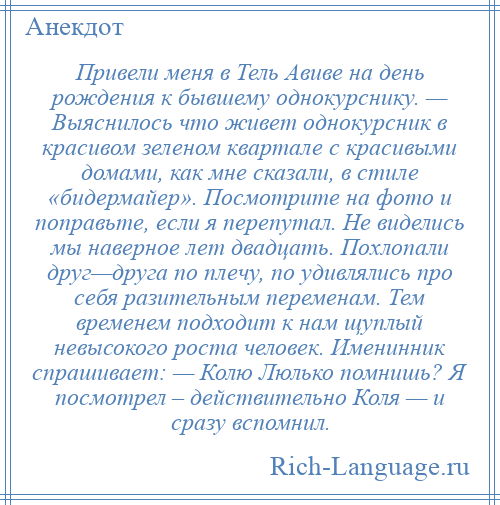 
    Привели меня в Тель Авиве на день рождения к бывшему однокурснику. — Выяснилось что живет однокурсник в красивом зеленом квартале с красивыми домами, как мне сказали, в стиле «бидермайер». Посмотрите на фото и поправьте, если я перепутал. Не виделись мы наверное лет двадцать. Похлопали друг—друга по плечу, по удивлялись про себя разительным переменам. Тем временем подходит к нам щуплый невысокого роста человек. Именинник спрашивает: — Колю Люлько помнишь? Я посмотрел – действительно Коля — и сразу вспомнил.