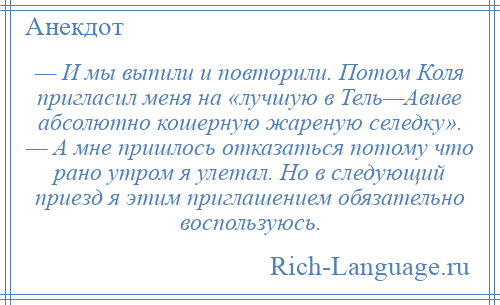 
    — И мы выпили и повторили. Потом Коля пригласил меня на «лучшую в Тель—Авиве абсолютно кошерную жареную селедку». — А мне пришлось отказаться потому что рано утром я улетал. Но в следующий приезд я этим приглашением обязательно воспользуюсь.