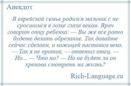 
    В еврейской семье родился мальчик с не сросшимся в голке глаза веком. Врач говорит отцу ребенка: — Вы же все равно будете делать обрезание. Так давайте сейчас сделаем, и кожицей наставим веко. — Так я не против, — ответил отец. — Но... — Что но? — Но не будет ли он хреново смотреть на жизнь?