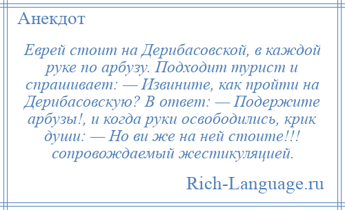 
    Еврей стоит на Дерибасовской, в каждой руке по арбузу. Подходит турист и спрашивает: — Извините, как пройти на Дерибасовскую? В ответ: — Подержите арбузы!, и когда руки освободились, крик души: — Но ви же на ней стоите!!! сопровождаемый жестикуляцией.