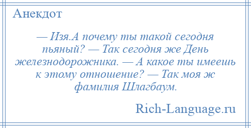 
    — Изя.А почему ты такой сегодня пьяный? — Так сегодня же День железнодорожника. — А какое ты имеешь к этому отношение? — Так моя ж фамилия Шлагбаум.