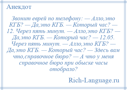 
    Звонит еврей по телефону: — Алло,это КГБ? — Да,это КГБ. — Который час? — 12. Через пять минут. — Алло,это КГБ? — Да,это КГБ. — Который час? — 12.05. Через пять минут. — Алло,это КГБ? — Да,это КГБ. — Который час? — Здесь вам что,справочное бюро? — А что у меня справочное бюро при обыске часы отобрало?