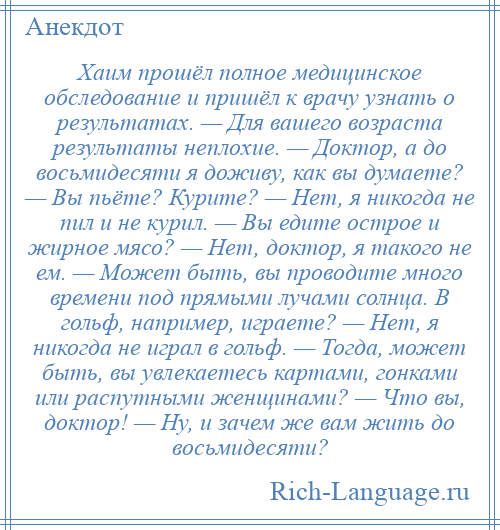 
    Хаим прошёл полное медицинское обследование и пришёл к врачу узнать о результатах. — Для вашего возраста результаты неплохие. — Доктор, а до восьмидесяти я доживу, как вы думаете? — Вы пьёте? Курите? — Нет, я никогда не пил и не курил. — Вы едите острое и жирное мясо? — Нет, доктор, я такого не ем. — Может быть, вы проводите много времени под прямыми лучами солнца. В гольф, например, играете? — Нет, я никогда не играл в гольф. — Тогда, может быть, вы увлекаетесь картами, гонками или распутными женщинами? — Что вы, доктор! — Ну, и зачем же вам жить до восьмидесяти?