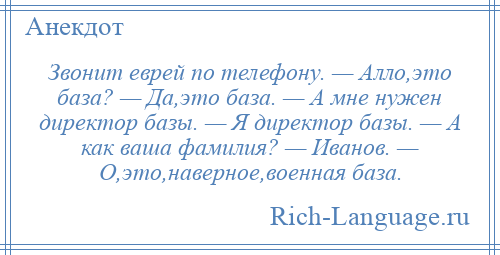 
    Звонит еврей по телефону. — Алло,это база? — Да,это база. — А мне нужен директор базы. — Я директор базы. — А как ваша фамилия? — Иванов. — О,это,наверное,военная база.