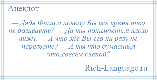 
    — Дядя Фима,а почему Вы все время пиво не доливаете? — Да ты понимаешь,я плохо вижу. — А что же Вы его ни разу не перельете? — А ты что думаешь,я что,совсем слепой?